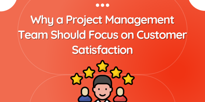 Why a Project Management Team Should Focus on Customer Satisfaction